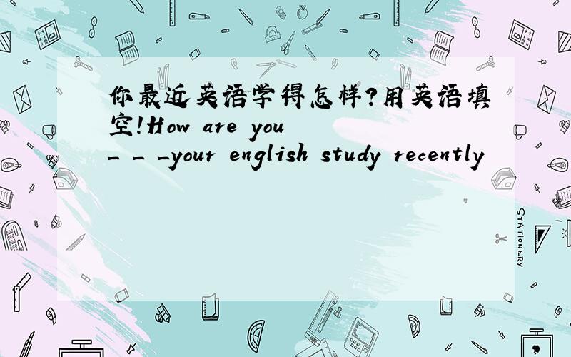 你最近英语学得怎样?用英语填空!How are you _ _ _your english study recently