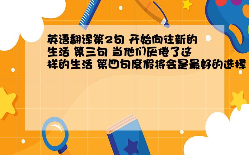 英语翻译第2句 开始向往新的生活 第三句 当他们厌倦了这样的生活 第四句度假将会是最好的选择 第五句 这时再向他们推销冰