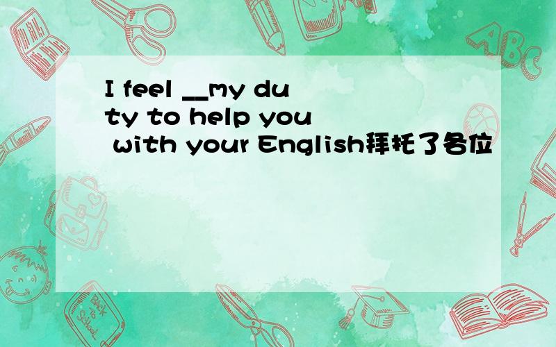 I feel __my duty to help you with your English拜托了各位