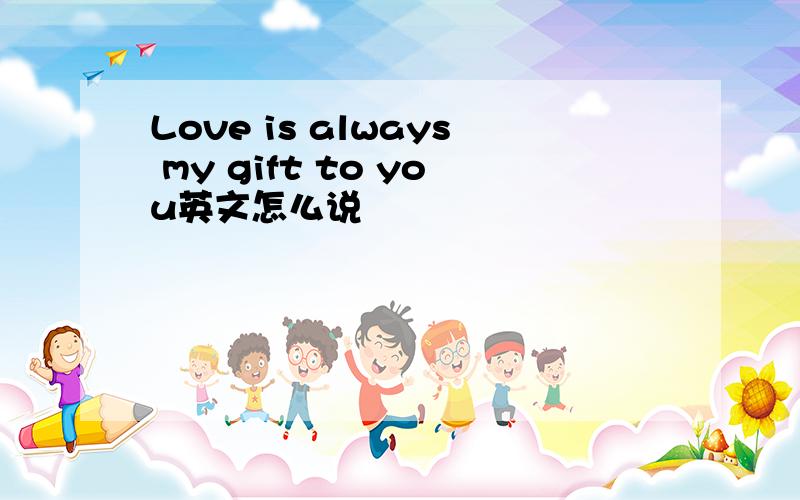 Love is always my gift to you英文怎么说