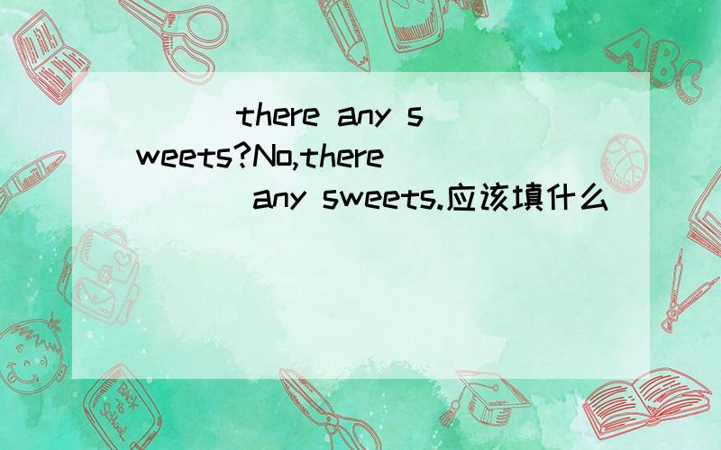 ___there any sweets?No,there ___any sweets.应该填什么