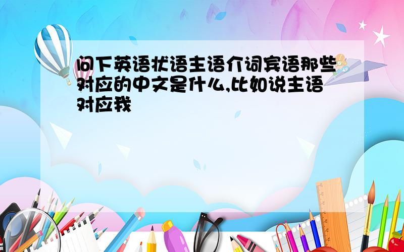 问下英语状语主语介词宾语那些对应的中文是什么,比如说主语对应我