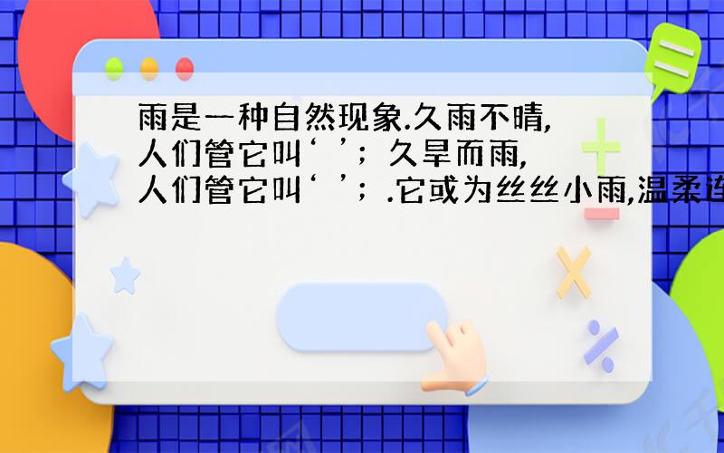 雨是一种自然现象.久雨不晴,人们管它叫‘ ’；久旱而雨,人们管它叫‘ ’；.它或为丝丝小雨,温柔连绵