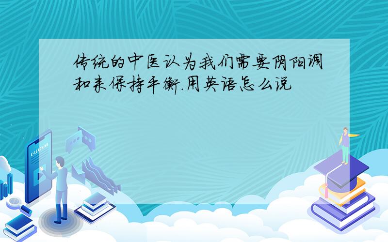 传统的中医认为我们需要阴阳调和来保持平衡.用英语怎么说