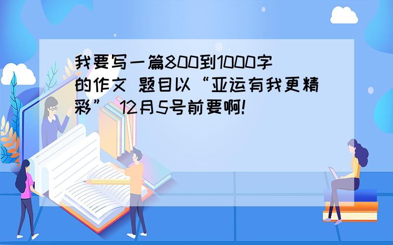 我要写一篇800到1000字的作文 题目以“亚运有我更精彩” 12月5号前要啊!