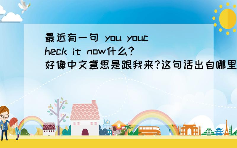 最近有一句 you youcheck it now什么?好像中文意思是跟我来?这句话出自哪里?