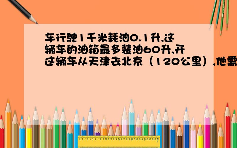 车行驶1千米耗油0.1升,这辆车的油箱最多装油60升,开这辆车从天津去北京（120公里）,他需要中途加油吗