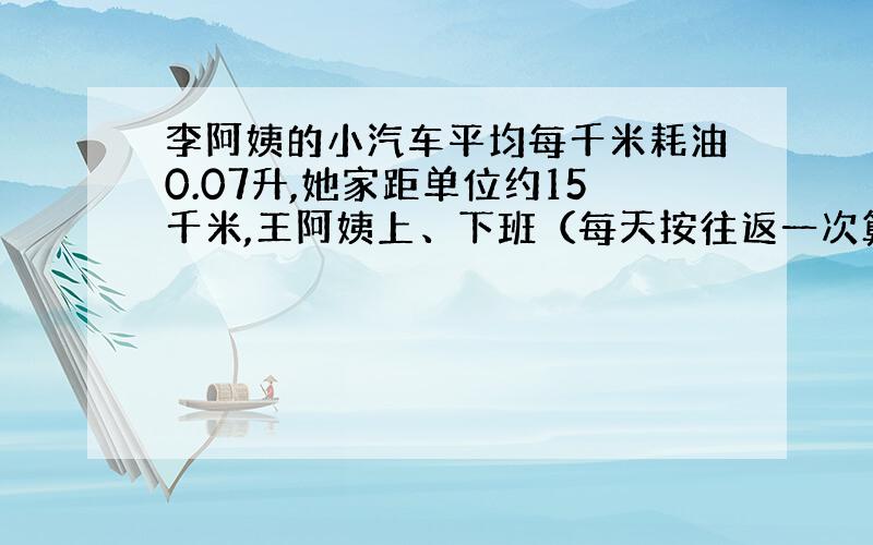 李阿姨的小汽车平均每千米耗油0.07升,她家距单位约15千米,王阿姨上、下班（每天按往返一次算）要消耗多少升汽油?如果价