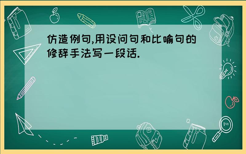 仿造例句,用设问句和比喻句的修辞手法写一段话.