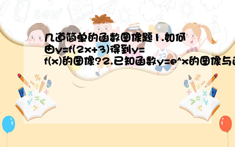 几道简单的函数图像题1.如何由y=f(2x+3)得到y=f(x)的图像?2.已知函数y=e^x的图像与函数y=f（x）的