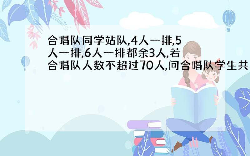 合唱队同学站队,4人一排,5人一排,6人一排都余3人,若合唱队人数不超过70人,问合唱队学生共有多少人?