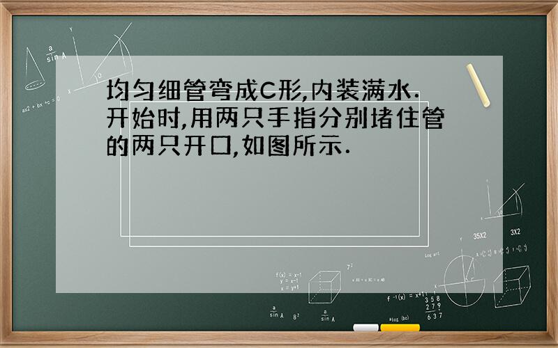 均匀细管弯成C形,内装满水．开始时,用两只手指分别堵住管的两只开口,如图所示．