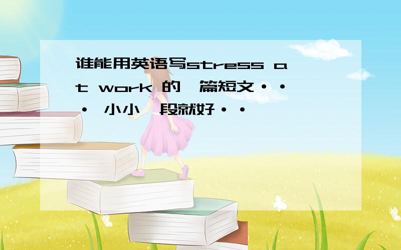 谁能用英语写stress at work 的一篇短文··· 小小一段就好··