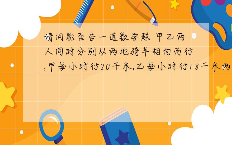 请问能否告一道数学题 甲乙两人同时分别从两地骑车相向而行,甲每小时行20千米,乙每小时行18千米两人相遇