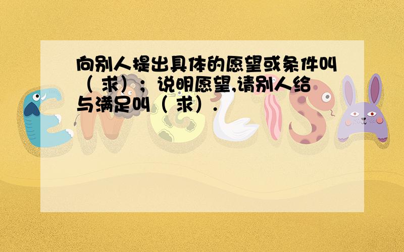 向别人提出具体的愿望或条件叫（ 求）；说明愿望,请别人给与满足叫（ 求）.