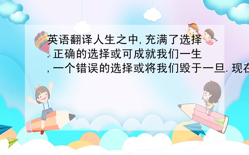 英语翻译人生之中,充满了选择.正确的选择或可成就我们一生,一个错误的选择或将我们毁于一旦.现在的我也正处于这个十字路口―