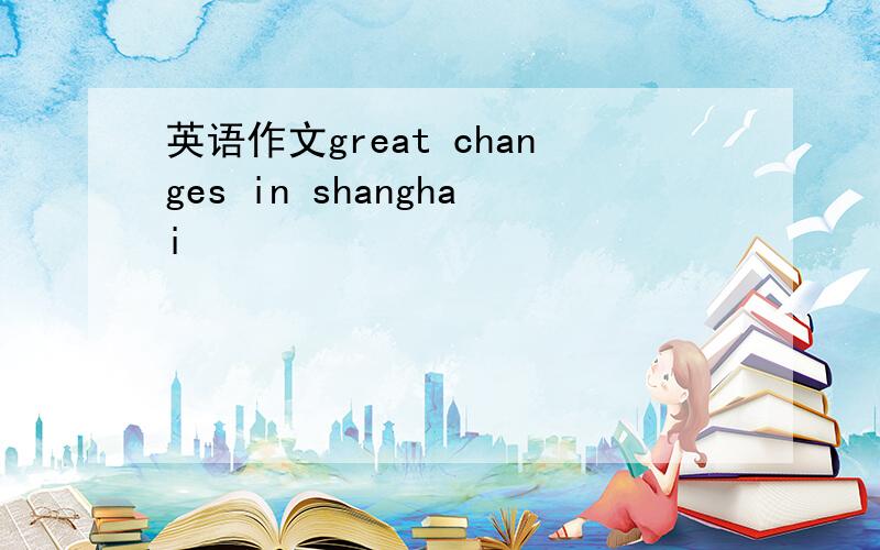 英语作文great changes in shanghai