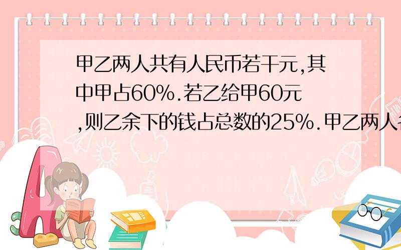 甲乙两人共有人民币若干元,其中甲占60%.若乙给甲60元,则乙余下的钱占总数的25%.甲乙两人各有人民币多少元?