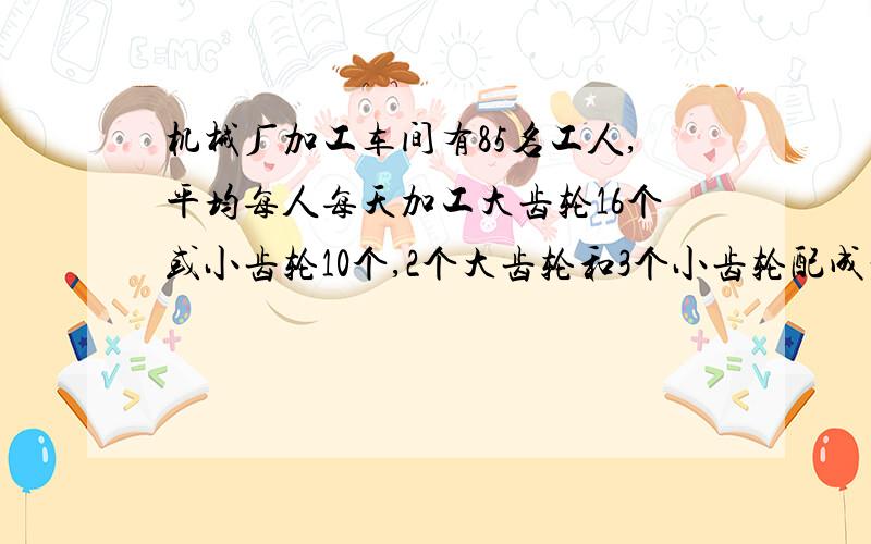 机械厂加工车间有85名工人,平均每人每天加工大齿轮16个或小齿轮10个,2个大齿轮和3个小齿轮配成一套,问需要分别安排多