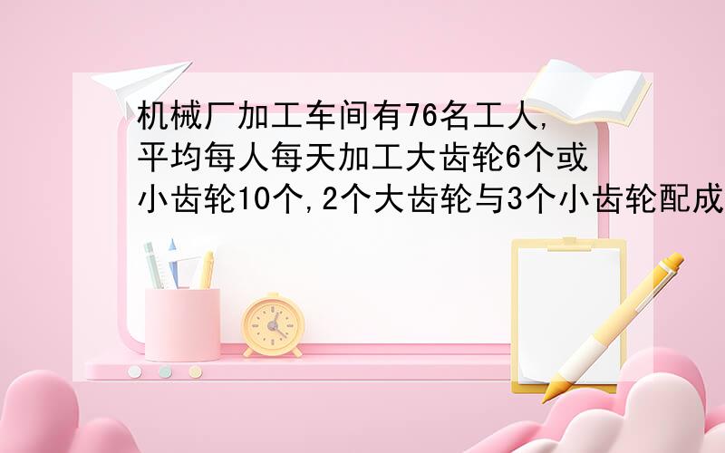 机械厂加工车间有76名工人,平均每人每天加工大齿轮6个或小齿轮10个,2个大齿轮与3个小齿轮配成一套,问需