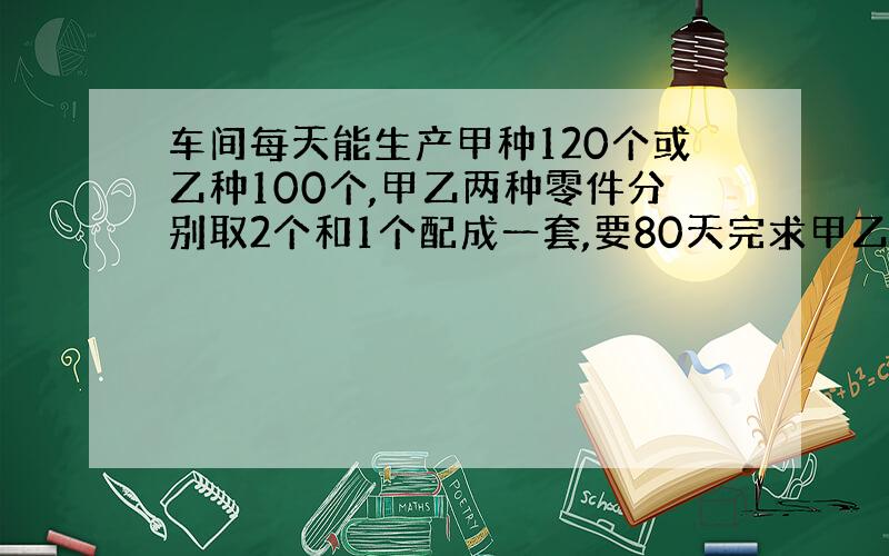 车间每天能生产甲种120个或乙种100个,甲乙两种零件分别取2个和1个配成一套,要80天完求甲乙