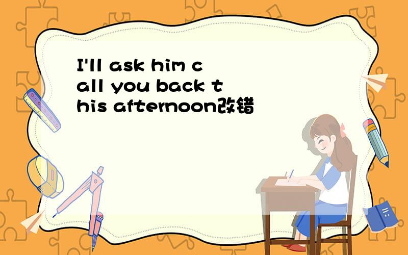 I'll ask him call you back this afternoon改错