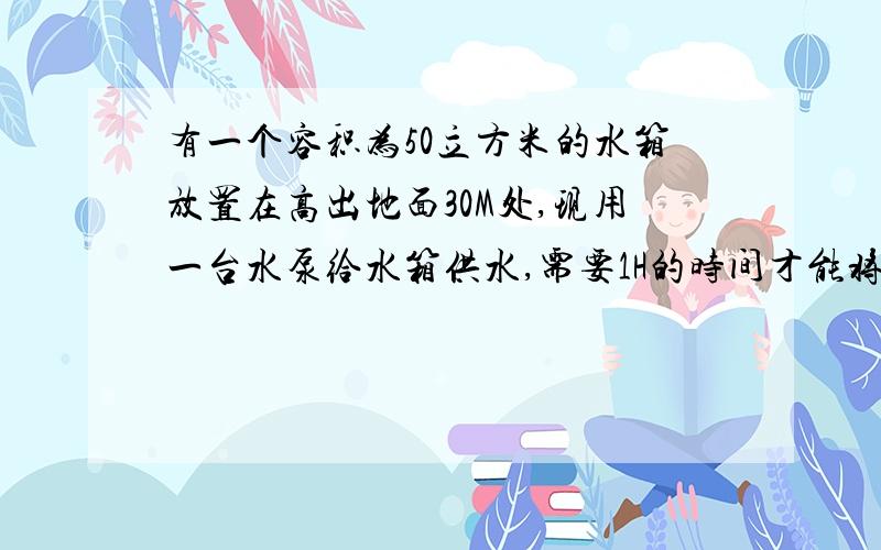 有一个容积为50立方米的水箱放置在高出地面30M处,现用一台水泵给水箱供水,需要1H的时间才能将水箱装满,问这台水泵的功