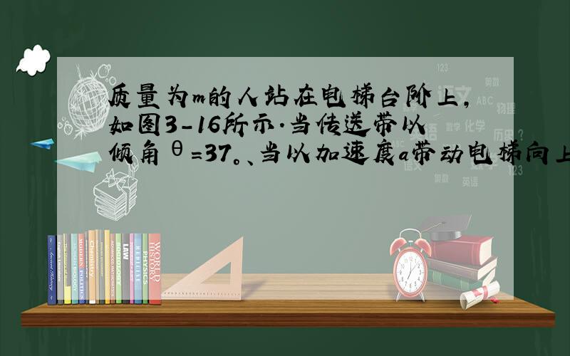 质量为m的人站在电梯台阶上,如图3-16所示．当传送带以倾角θ=37°、当以加速度a带动电梯向上运动时,人对台阶的压力为