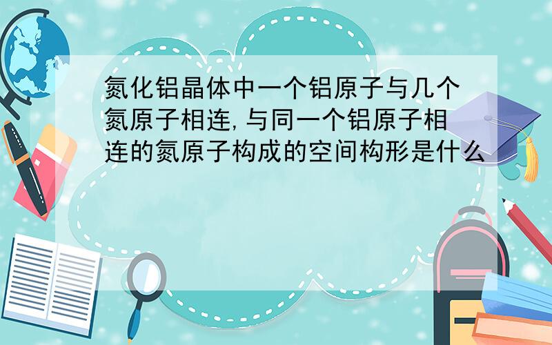 氮化铝晶体中一个铝原子与几个氮原子相连,与同一个铝原子相连的氮原子构成的空间构形是什么