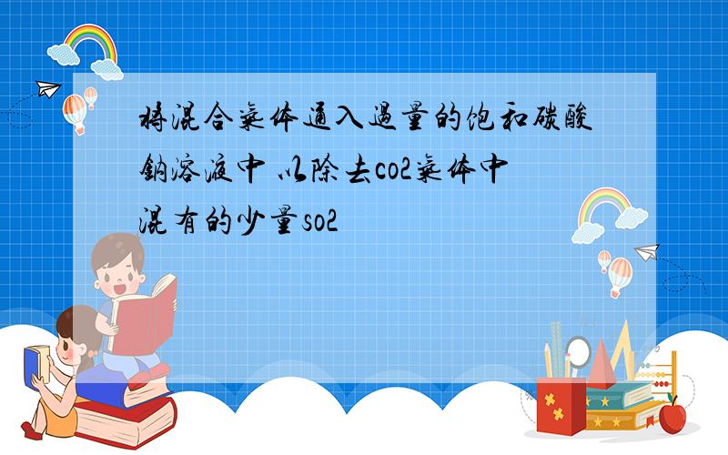 将混合气体通入过量的饱和碳酸钠溶液中 以除去co2气体中混有的少量so2