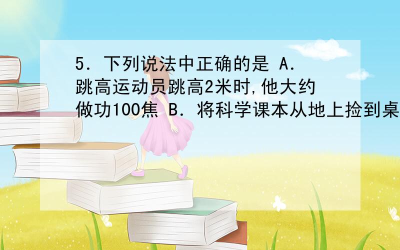 5．下列说法中正确的是 A．跳高运动员跳高2米时,他大约做功100焦 B．将科学课本从地上捡到桌上,做功大约