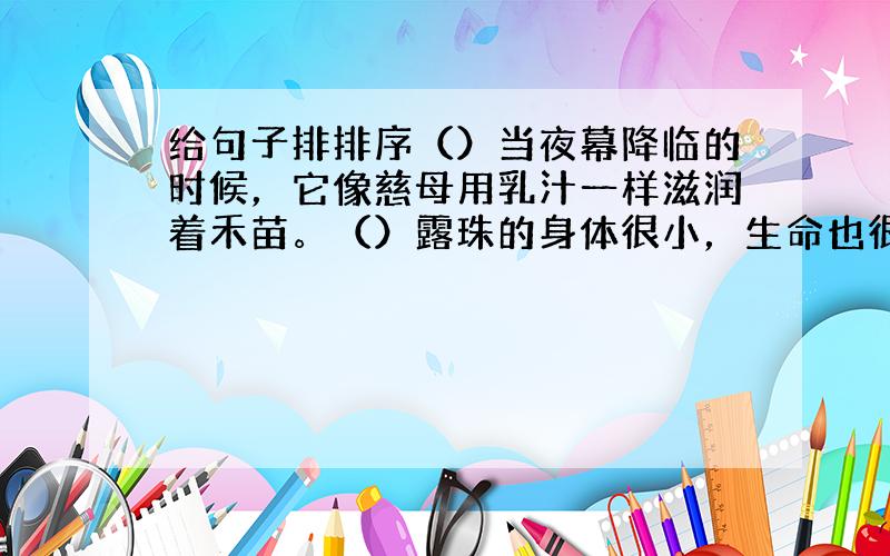 给句子排排序（）当夜幕降临的时候，它像慈母用乳汁一样滋润着禾苗。（）露珠的身体很小，生命也很短暂，但它却是不平凡的。（）