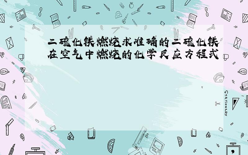 二硫化铁燃烧求准确的二硫化铁在空气中燃烧的化学反应方程式