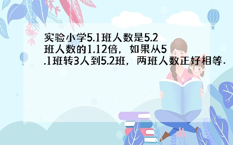 实验小学5.1班人数是5.2班人数的1.12倍，如果从5.1班转3人到5.2班，两班人数正好相等．实验小学5.1班和5.