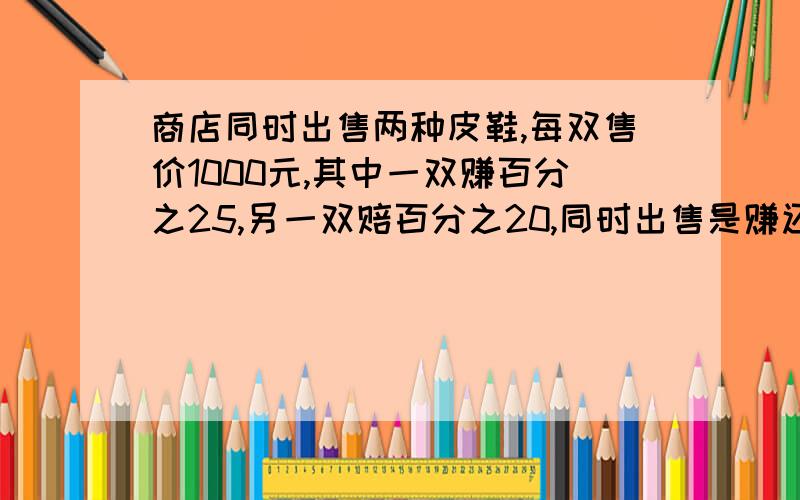 商店同时出售两种皮鞋,每双售价1000元,其中一双赚百分之25,另一双赔百分之20,同时出售是赚还是赔?