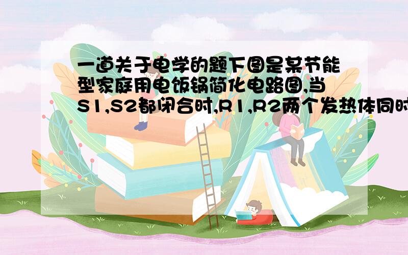 一道关于电学的题下图是某节能型家庭用电饭锅简化电路图,当S1,S2都闭合时,R1,R2两个发热体同时给锅加热,处于高温加