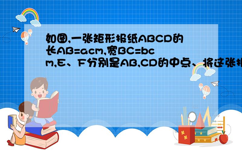 如图,一张矩形报纸ABCD的长AB=acm,宽BC=bcm,E、F分别是AB,CD的中点、将这张报纸沿着直线EF对折后,