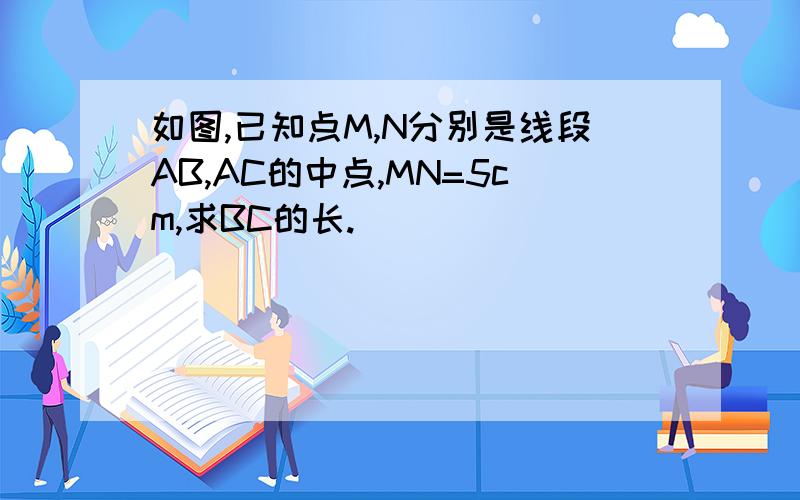 如图,已知点M,N分别是线段AB,AC的中点,MN=5cm,求BC的长.