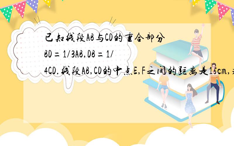 已知线段AB与CD的重合部分BD=1/3AB,DB=1/4CD.线段AB,CD的中点E,F之间的距离是15cm,求CD