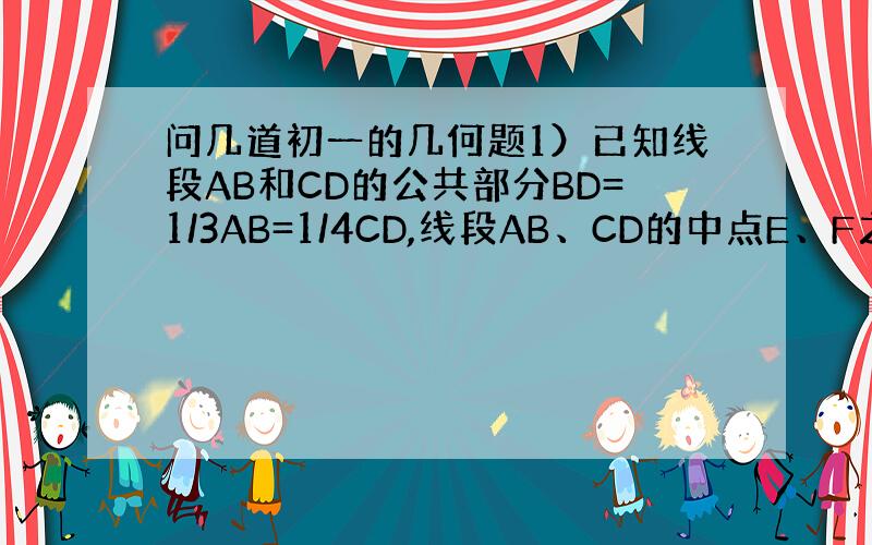 问几道初一的几何题1）已知线段AB和CD的公共部分BD=1/3AB=1/4CD,线段AB、CD的中点E、F之间的距离是1