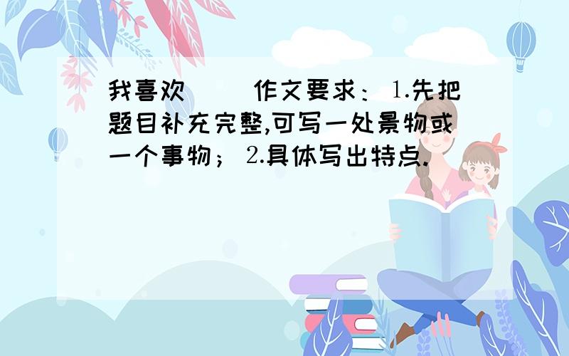 我喜欢（ ）作文要求：⒈先把题目补充完整,可写一处景物或一个事物；⒉具体写出特点.