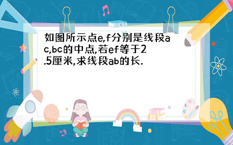 如图所示点e,f分别是线段ac,bc的中点,若ef等于2.5厘米,求线段ab的长.