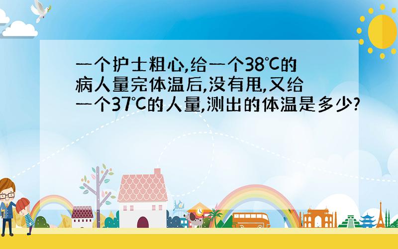 一个护士粗心,给一个38℃的病人量完体温后,没有甩,又给一个37℃的人量,测出的体温是多少?