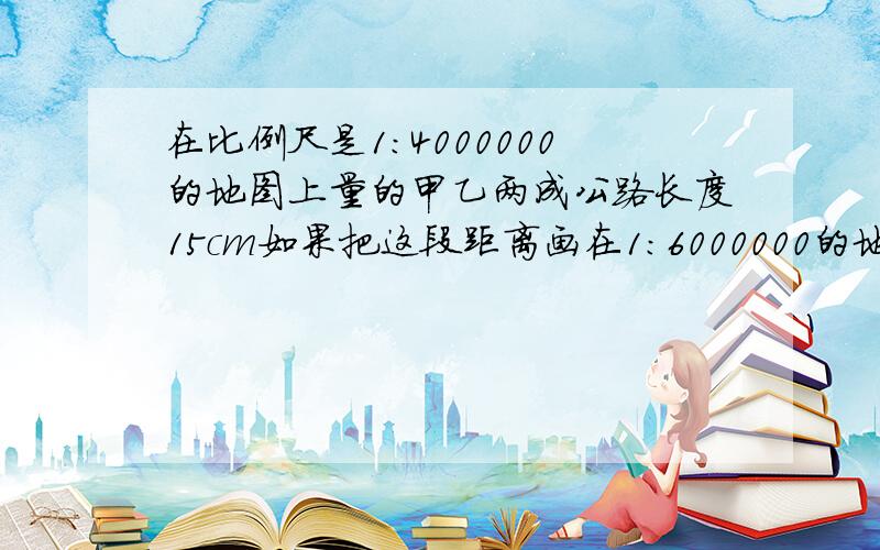 在比例尺是1:4000000的地图上量的甲乙两成公路长度15cm如果把这段距离画在1:6000000的地图上,应该多少c