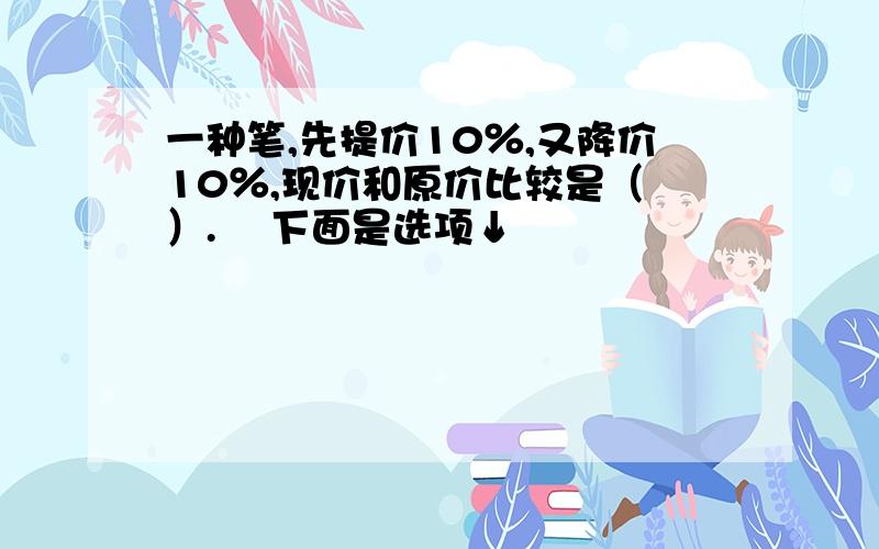 一种笔,先提价10％,又降价10％,现价和原价比较是（ ）.  下面是选项↓