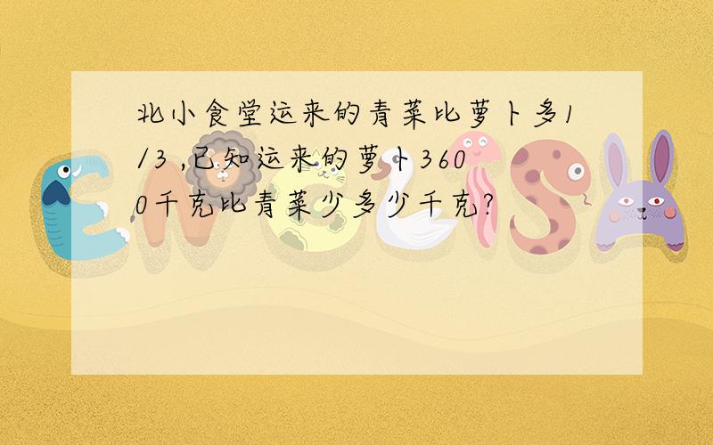 北小食堂运来的青菜比萝卜多1/3 ,已知运来的萝卜3600千克比青菜少多少千克?