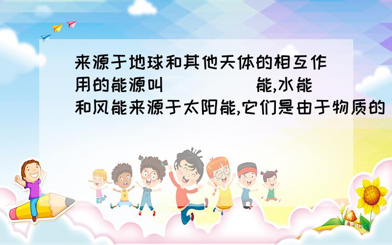 来源于地球和其他天体的相互作用的能源叫_____能,水能和风能来源于太阳能,它们是由于物质的____而具有的能