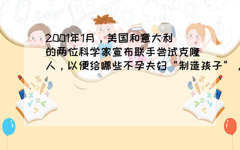 2001年1月，美国和意大利的两位科学家宣布联手尝试克隆人，以便给哪些不孕夫妇“制造孩子”，你对此有何看法？请说明理由．