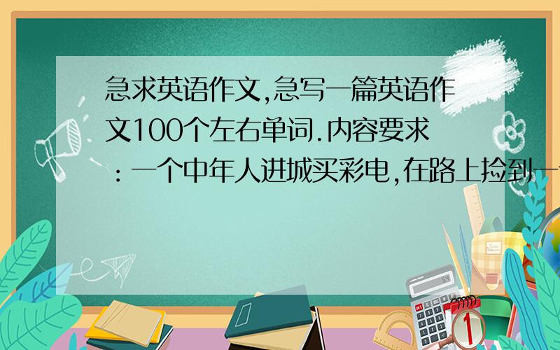 急求英语作文,急写一篇英语作文100个左右单词.内容要求：一个中年人进城买彩电,在路上捡到一个手提包,里面有很多钱,于是