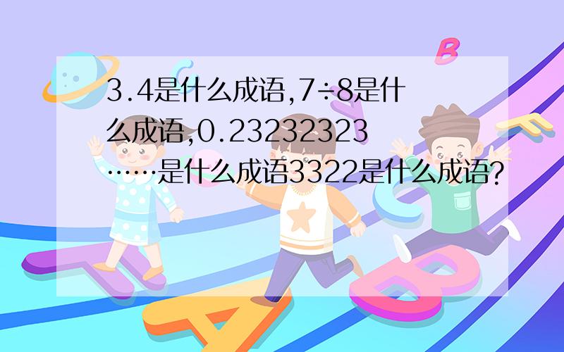 3.4是什么成语,7÷8是什么成语,0.23232323……是什么成语3322是什么成语?